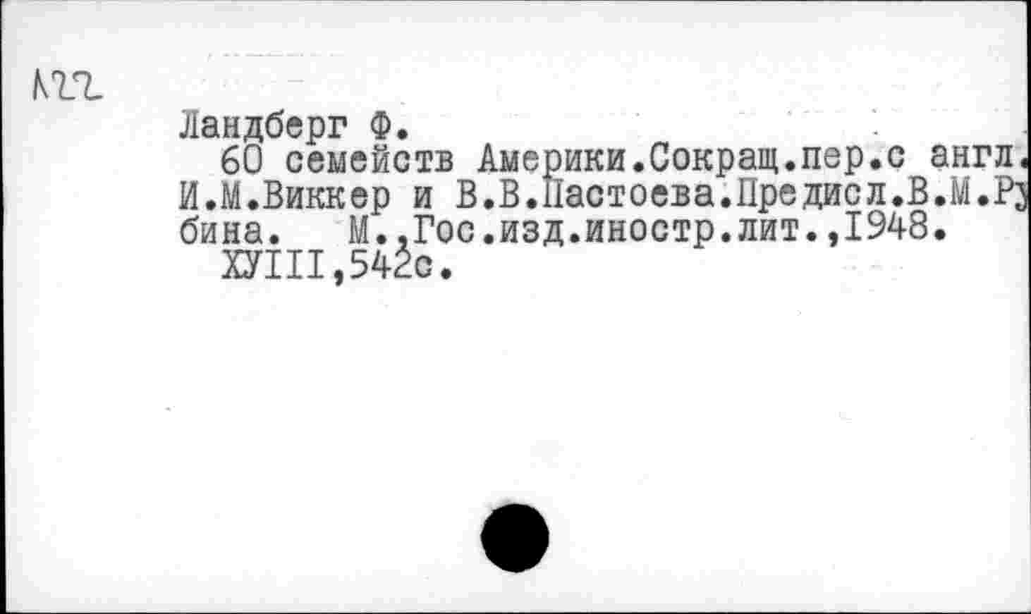 ﻿т.
Ландберг Ф.
60 семейств Америки.Сокращ.пер.с англ. И.М.Виккер и В.В.Пастоева.Предисл.В.М.Рз бина. М.,Гос.изд.иностр.лит.,1948.
ХУШ,542с.